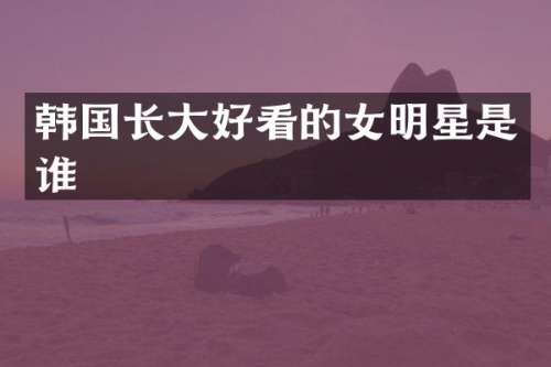 韩国长大好看的女明星是谁
