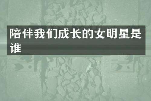 陪伴我们成长的女明星是谁