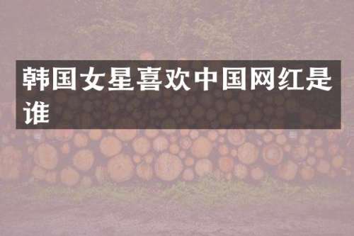 韩国女星喜欢中国网红是谁