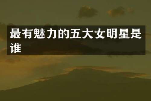 最有魅力的五大女明星是谁