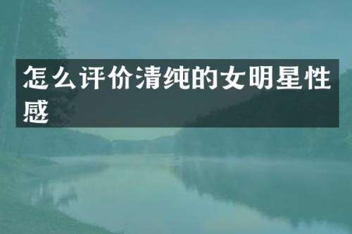 怎么评价清纯的女明星性感