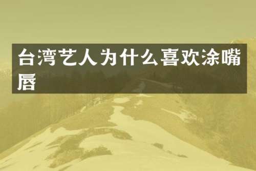 台湾艺人为什么喜欢涂嘴唇