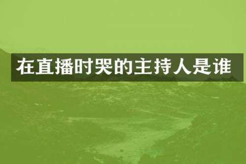 在直播时哭的主持人是谁