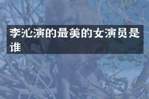李沁演的最美的女演员是谁