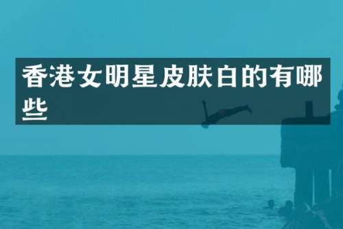 香港女明星皮肤白的有哪些