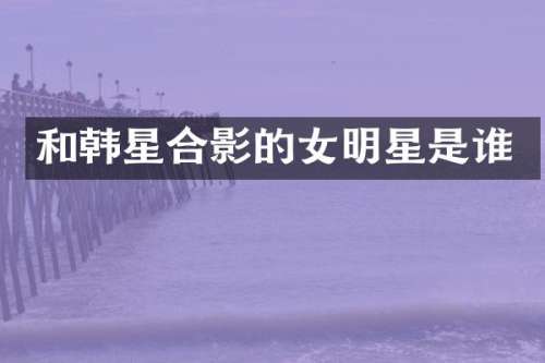 和韩星合影的女明星是谁