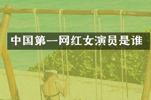 中国第一网红女演员是谁