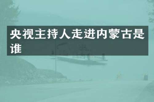央视主持人走进内蒙古是谁