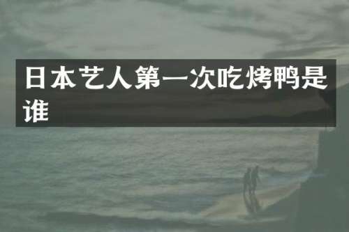 日本艺人第一次吃烤鸭是谁