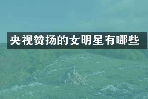 央视赞扬的女明星有哪些