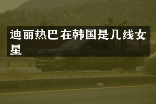 迪丽热巴在韩国是几线女星