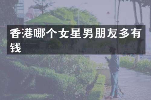 香港哪个女星男朋友多有钱