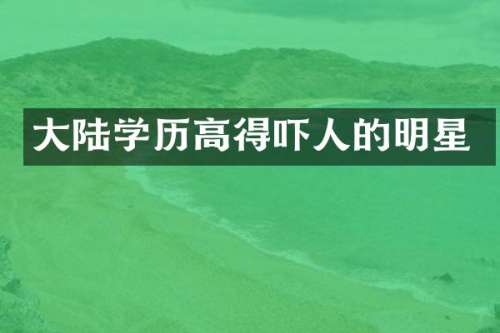大陆学历高得吓人的明星