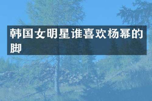 韩国女明星谁喜欢杨幂的脚