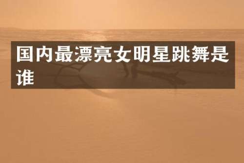 国内最漂亮女明星跳舞是谁