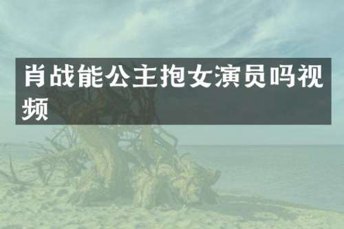 肖战能公主抱女演员吗视频