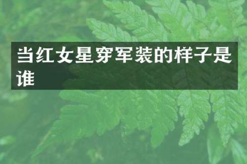 当红女星穿军装的样子是谁