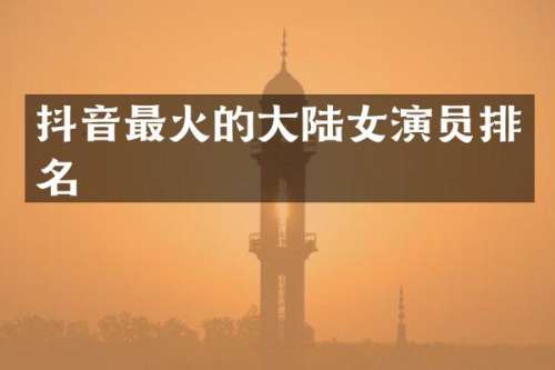 抖音最火的大陆女演员排名