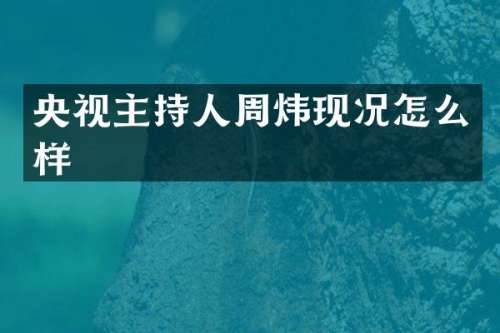 央视主持人周炜现况怎么样