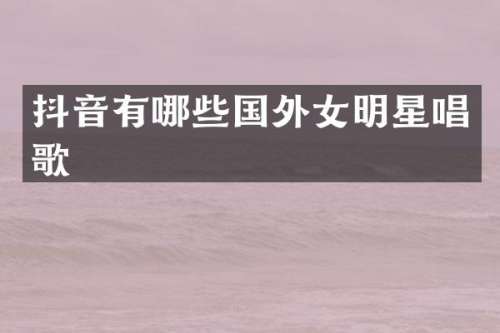 抖音有哪些国外女明星唱歌