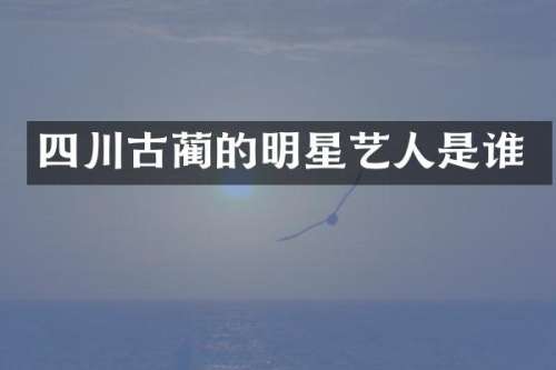 四川古蔺的明星艺人是谁