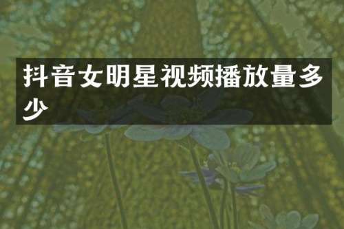 抖音女明星视频播放量多少