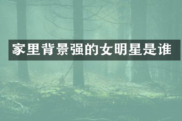 家里背景强的女明星是谁