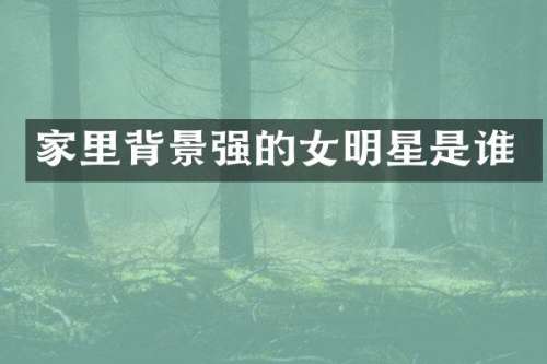 家里背景强的女明星是谁
