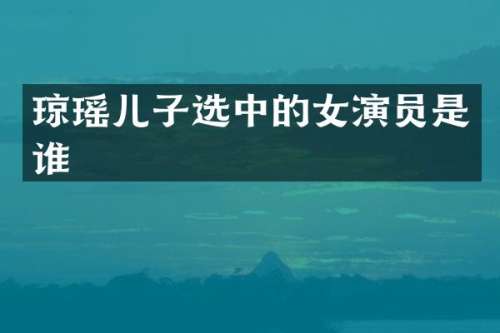 琼瑶儿子选中的女演员是谁
