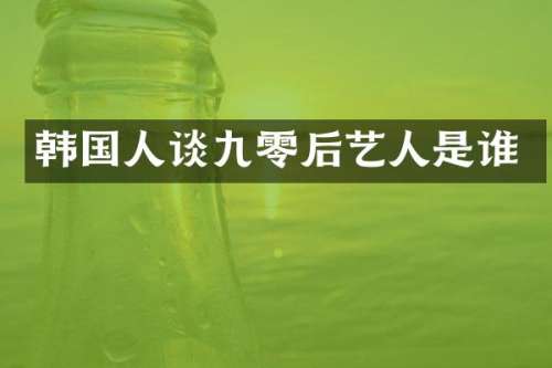 韩国人谈九零后艺人是谁