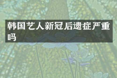 韩国艺人新冠后遗症严重吗