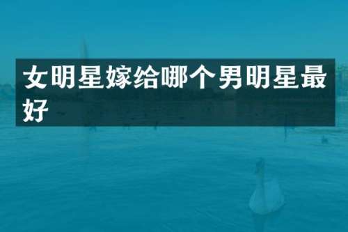 女明星嫁给哪个男明星最好