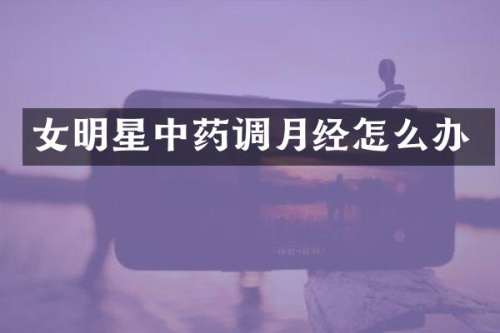 女明星中药调月经怎么办
