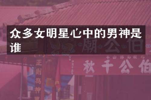 众多女明星心中的男神是谁