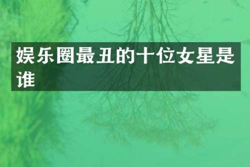 娱乐圈最丑的十位女星是谁