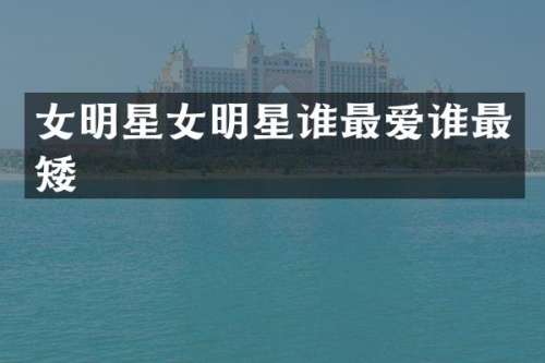 女明星女明星谁最爱谁最矮