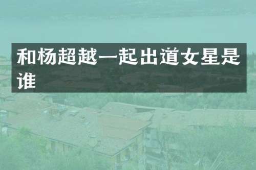 和杨超越一起出道女星是谁