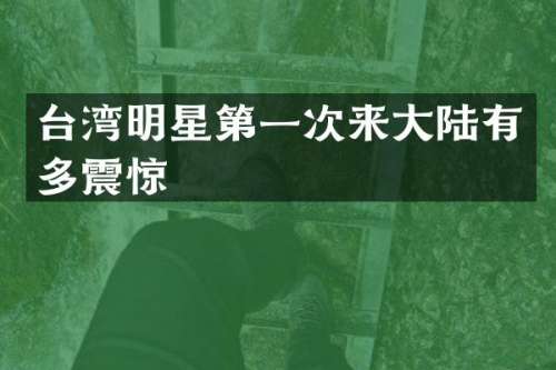 台湾明星第一次来大陆有多震惊
