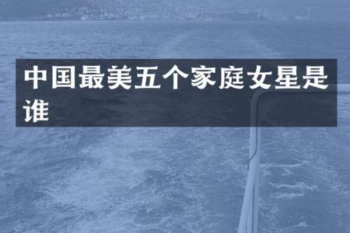 中国最美五个家庭女星是谁