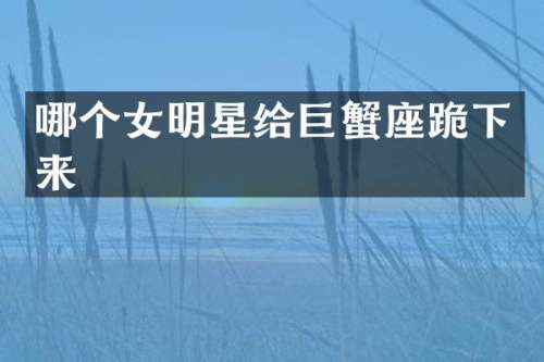 哪个女明星给巨蟹座跪下来