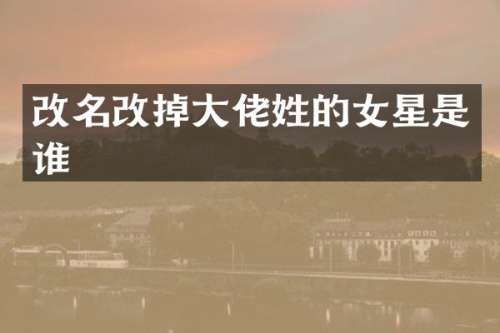 改名改掉大佬姓的女星是谁