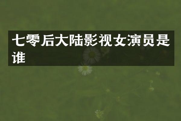 七零后大陆影视女演员是谁