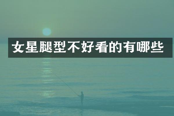 女星腿型不好看的有哪些