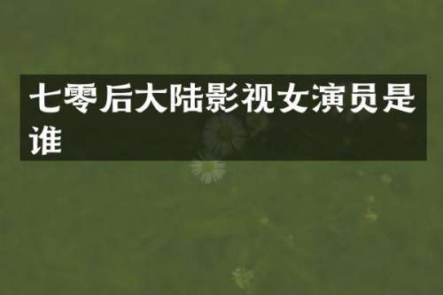 七零后大陆影视女演员是谁