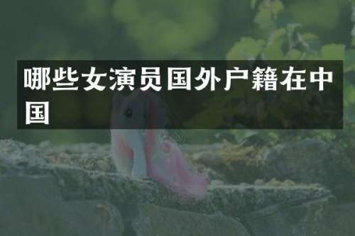 哪些女演员国外户籍在中国