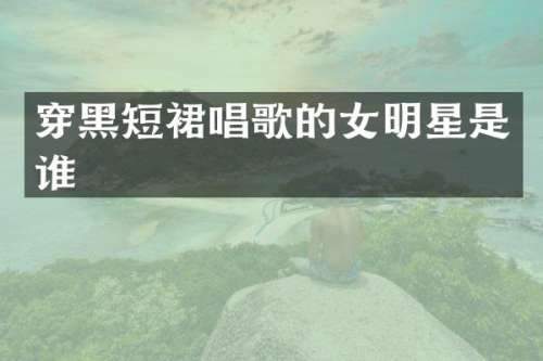 穿黑短裙唱歌的女明星是谁