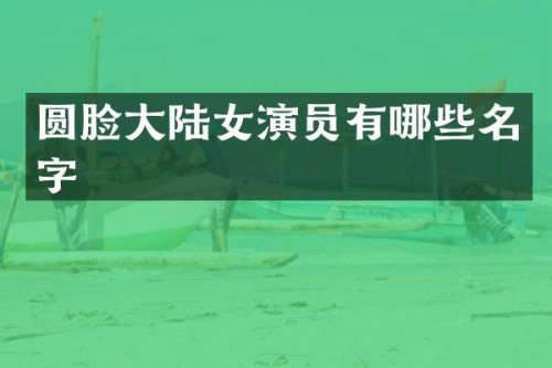 圆脸大陆女演员有哪些名字