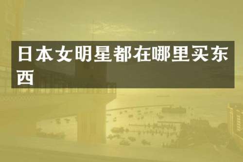 日本女明星都在哪里买东西