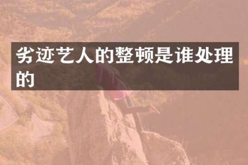 劣迹艺人的整顿是谁处理的