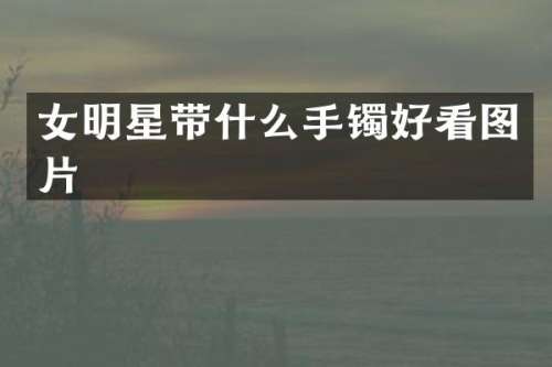 女明星带什么手镯好看图片